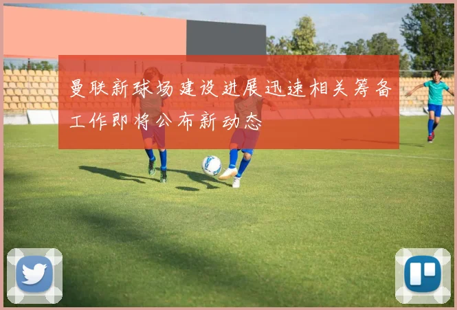 曼联新球场建设进展迅速相关筹备工作即将公布新动态