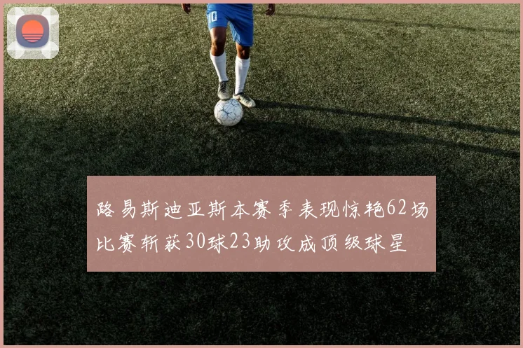 路易斯迪亚斯本赛季表现惊艳62场比赛斩获30球23助攻成顶级球星