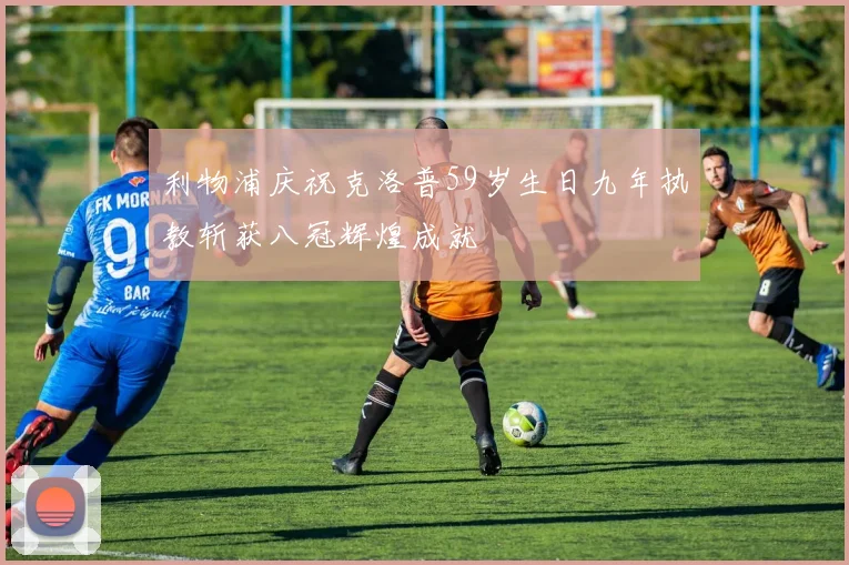 利物浦庆祝克洛普59岁生日九年执教斩获八冠辉煌成就