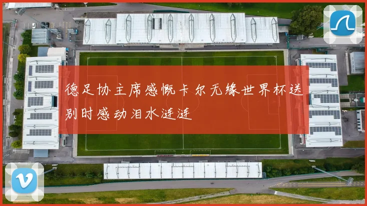 德足协主席感慨卡尔无缘世界杯送别时感动泪水涟涟