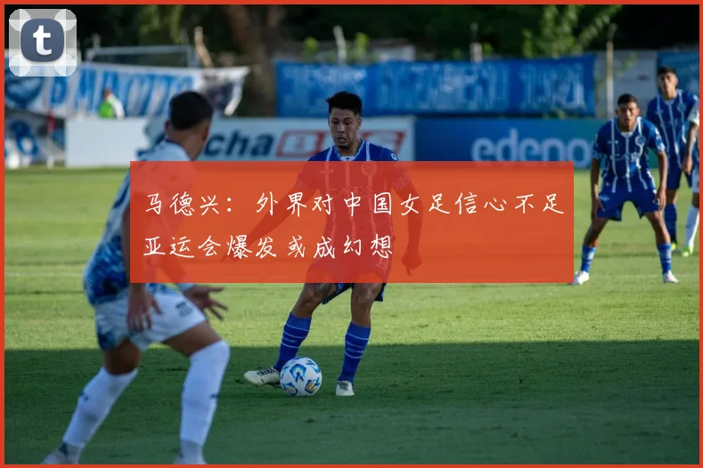 马德兴：外界对中国女足信心不足亚运会爆发或成幻想