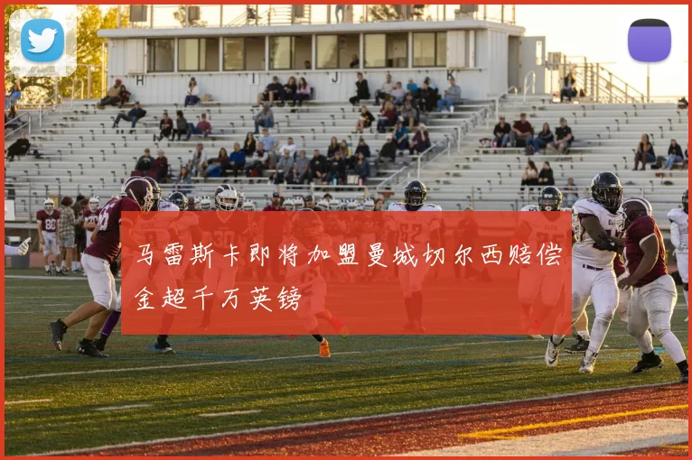 马雷斯卡即将加盟曼城切尔西赔偿金超千万英镑
