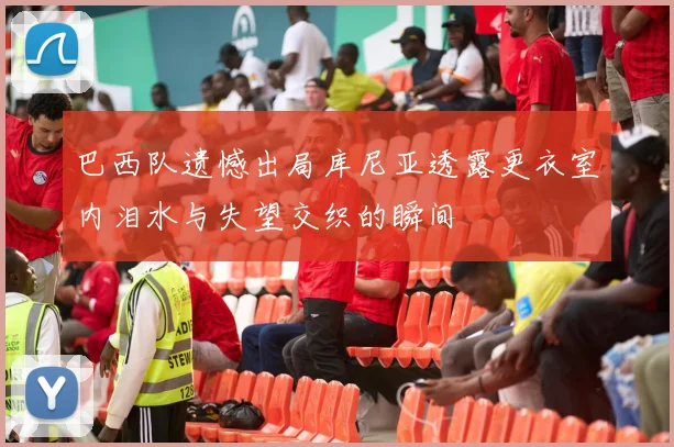 巴西队遗憾出局库尼亚透露更衣室内泪水与失望交织的瞬间
