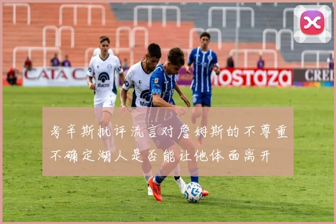 考辛斯批评流言对詹姆斯的不尊重不确定湖人是否能让他体面离开